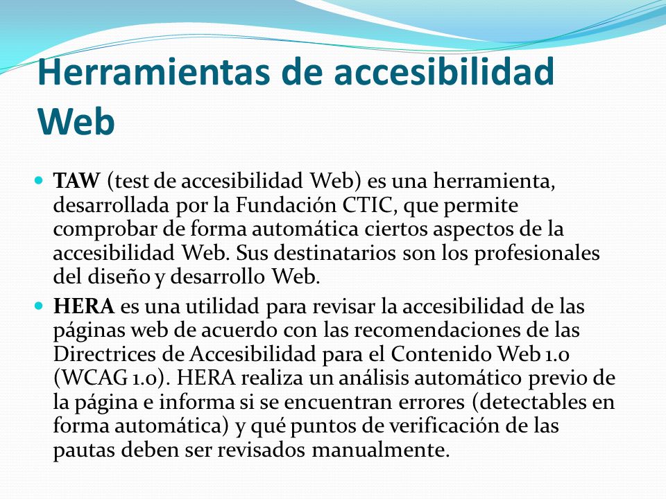 Herramientas de accesibilidad Web TAW (test de accesibilidad Web) es una herramienta, desarrollada por la Fundación CTIC, que permite comprobar de forma automática ciertos aspectos de la accesibilidad Web.