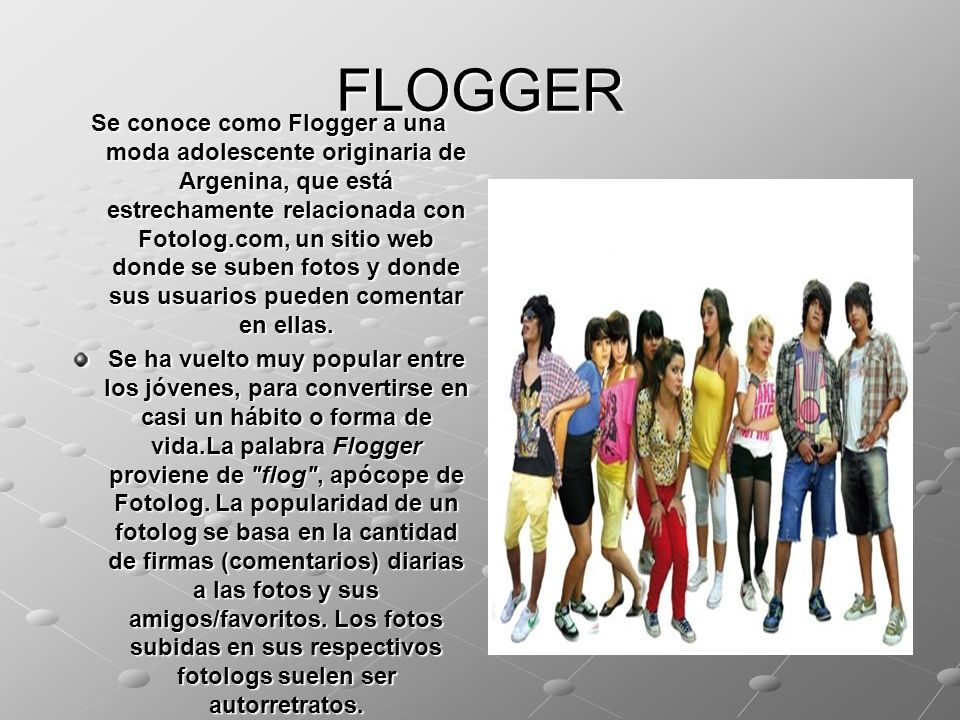 FLOGGER Se conoce como Flogger a una moda adolescente originaria de Argenina, que está estrechamente relacionada con Fotolog.com, un sitio web donde se suben fotos y donde sus usuarios pueden comentar en ellas.