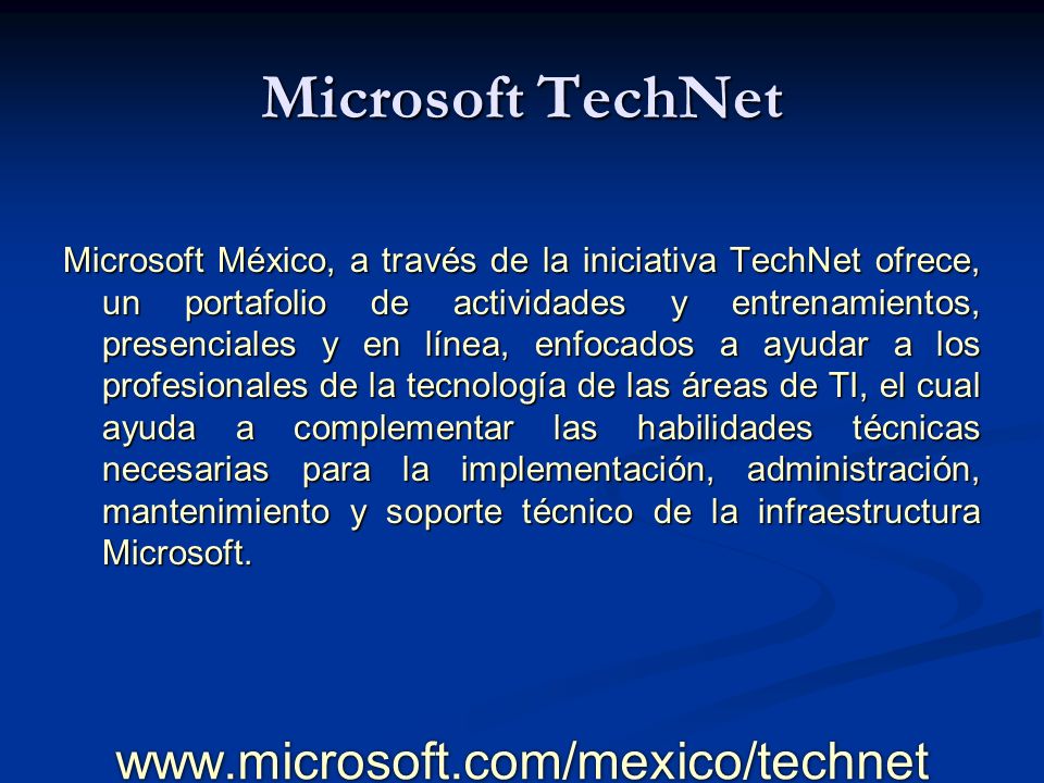 Microsoft TechNet Microsoft México, a través de la iniciativa TechNet ofrece, un portafolio de actividades y entrenamientos, presenciales y en línea, enfocados a ayudar a los profesionales de la tecnología de las áreas de TI, el cual ayuda a complementar las habilidades técnicas necesarias para la implementación, administración, mantenimiento y soporte técnico de la infraestructura Microsoft.