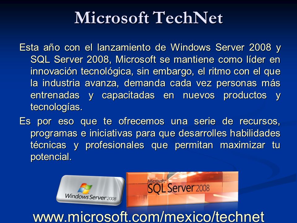 Microsoft TechNet Esta año con el lanzamiento de Windows Server 2008 y SQL Server 2008, Microsoft se mantiene como líder en innovación tecnológica, sin embargo, el ritmo con el que la industria avanza, demanda cada vez personas más entrenadas y capacitadas en nuevos productos y tecnologías.