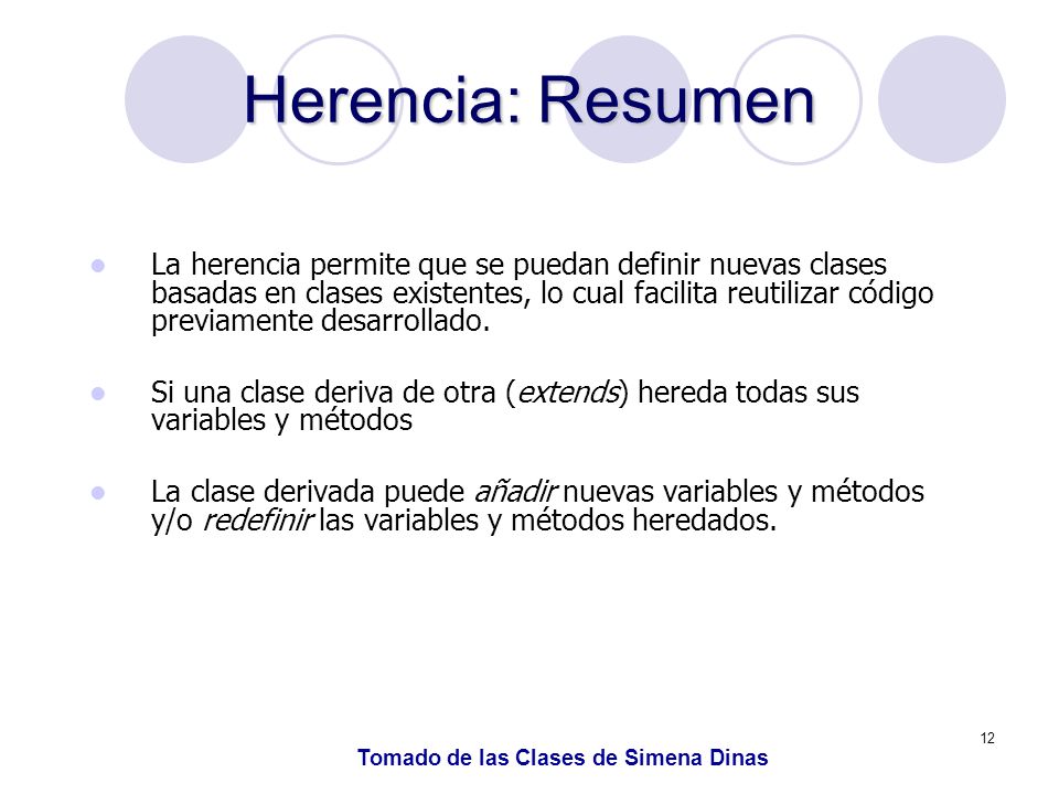 12 Herencia: Resumen La herencia permite que se puedan definir nuevas clases basadas en clases existentes, lo cual facilita reutilizar código previamente desarrollado.