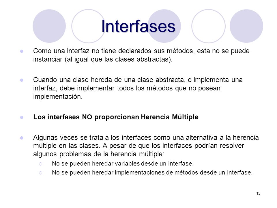 15 Interfases Como una interfaz no tiene declarados sus métodos, esta no se puede instanciar (al igual que las clases abstractas).