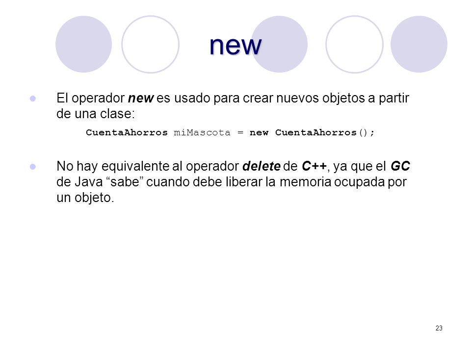 23 new El operador new es usado para crear nuevos objetos a partir de una clase: CuentaAhorros miMascota = new CuentaAhorros(); No hay equivalente al operador delete de C++, ya que el GC de Java sabe cuando debe liberar la memoria ocupada por un objeto.
