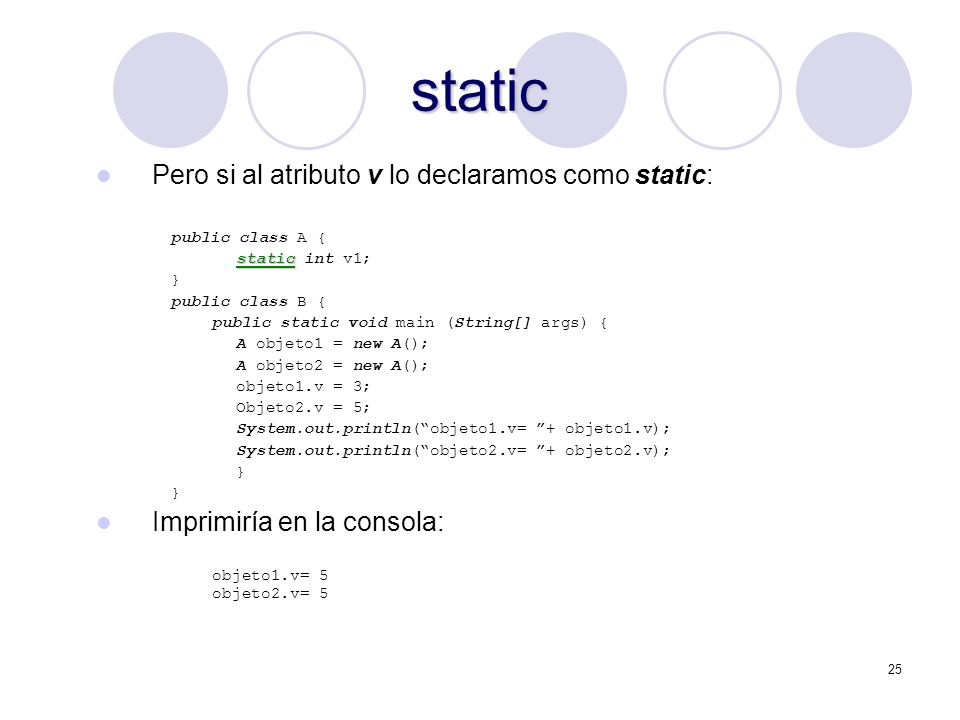 25 static Pero si al atributo v lo declaramos como static: public class A { static static int v1; } public class B { public static void main (String[] args) { A objeto1 = new A(); A objeto2 = new A(); objeto1.v = 3; Objeto2.v = 5; System.out.println(objeto1.v= + objeto1.v); System.out.println(objeto2.v= + objeto2.v); } Imprimiría en la consola: objeto1.v= 5 objeto2.v= 5