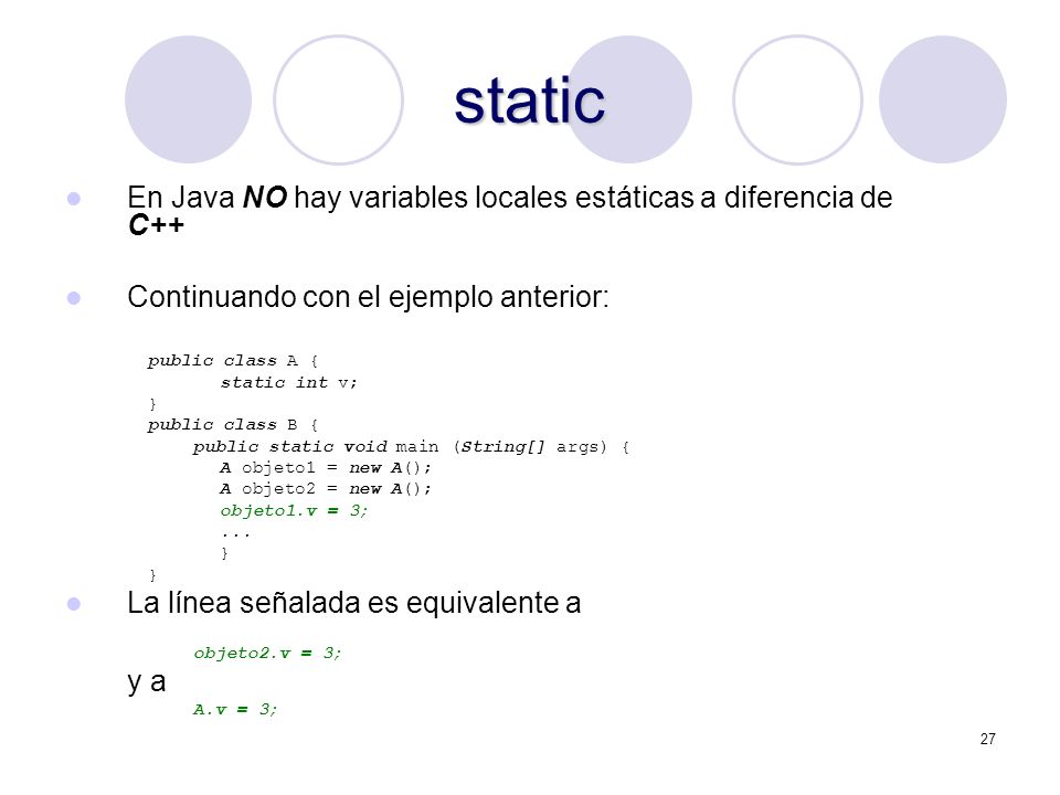27 static En Java NO hay variables locales estáticas a diferencia de C++ Continuando con el ejemplo anterior: public class A { static int v; } public class B { public static void main (String[] args) { A objeto1 = new A(); A objeto2 = new A(); objeto1.v = 3;...