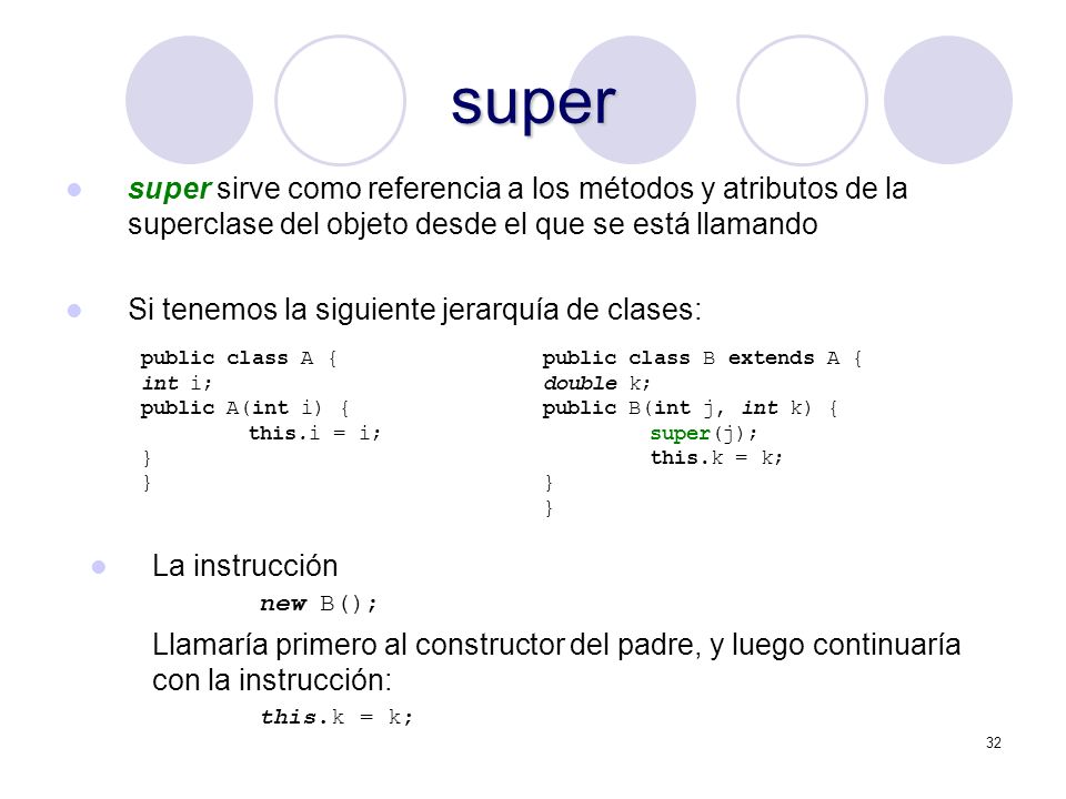 32 super super sirve como referencia a los métodos y atributos de la superclase del objeto desde el que se está llamando Si tenemos la siguiente jerarquía de clases: public class A { int i; public A(int i) { this.i = i; } public class B extends A { double k; public B(int j, int k) { super(j); this.k = k; } La instrucción new B(); Llamaría primero al constructor del padre, y luego continuaría con la instrucción: this.k = k;