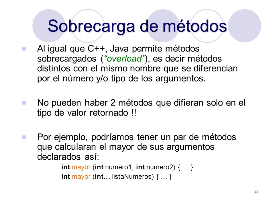 33 Sobrecarga de métodos Al igual que C++, Java permite métodos sobrecargados (overload), es decir métodos distintos con el mismo nombre que se diferencian por el número y/o tipo de los argumentos.