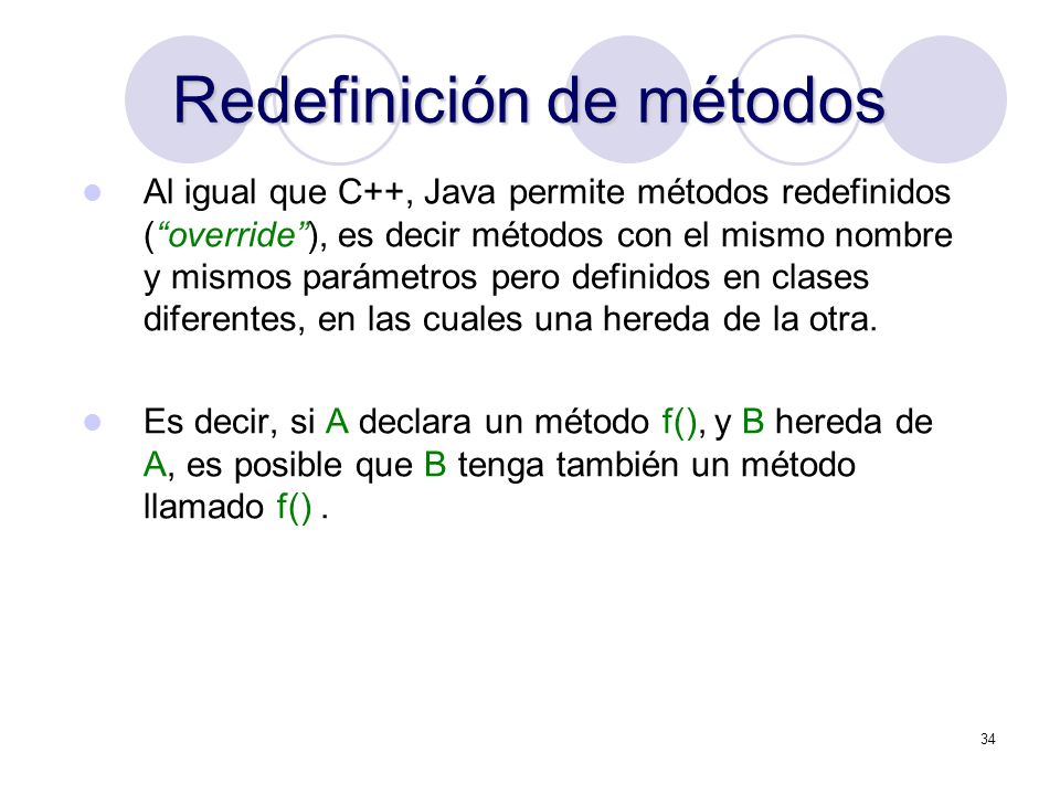 34 Redefinición de métodos Al igual que C++, Java permite métodos redefinidos (override), es decir métodos con el mismo nombre y mismos parámetros pero definidos en clases diferentes, en las cuales una hereda de la otra.