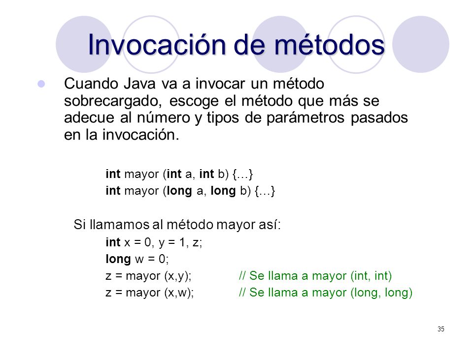 35 Invocación de métodos Cuando Java va a invocar un método sobrecargado, escoge el método que más se adecue al número y tipos de parámetros pasados en la invocación.