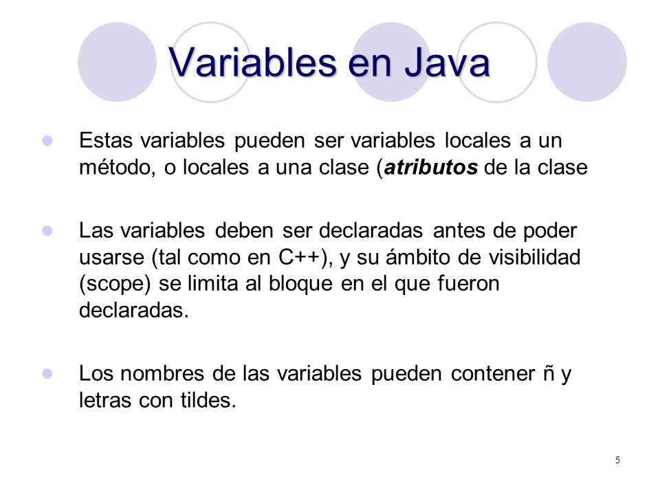 5 Variables en Java Estas variables pueden ser variables locales a un método, o locales a una clase (atributos de la clase Las variables deben ser declaradas antes de poder usarse (tal como en C++), y su ámbito de visibilidad (scope) se limita al bloque en el que fueron declaradas.