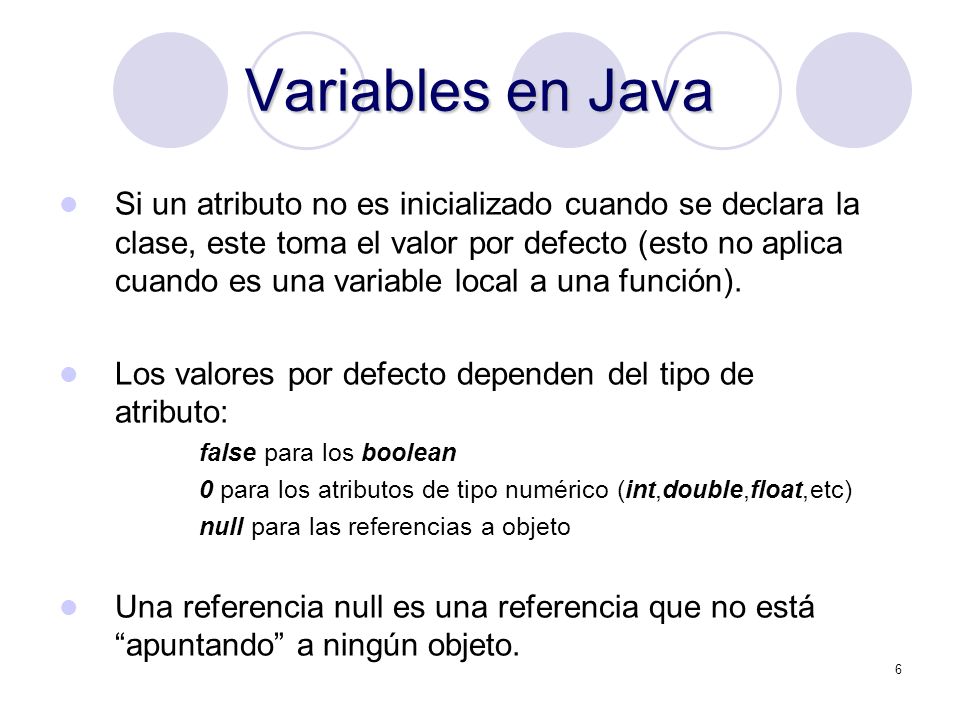 6 Variables en Java Si un atributo no es inicializado cuando se declara la clase, este toma el valor por defecto (esto no aplica cuando es una variable local a una función).