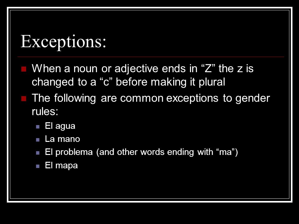 Exceptions: When a noun or adjective ends in Z the z is changed to a c before making it plural The following are common exceptions to gender rules: El agua La mano El problema (and other words ending with ma) El mapa
