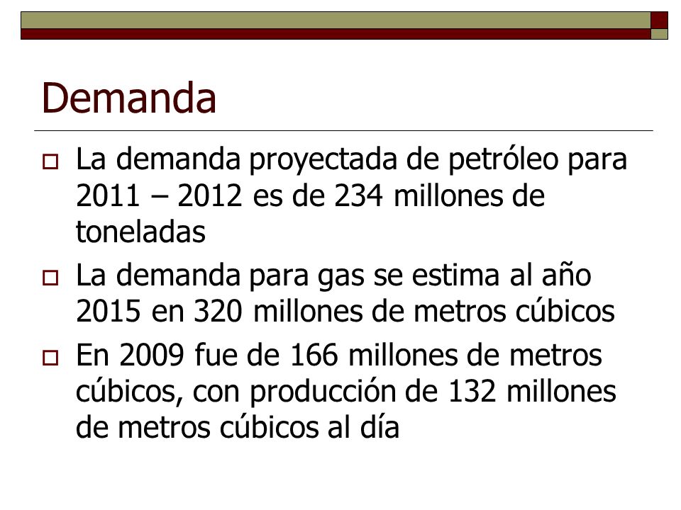 Demanda La demanda proyectada de petróleo para 2011 – 2012 es de 234 millones de toneladas La demanda para gas se estima al año 2015 en 320 millones de metros cúbicos En 2009 fue de 166 millones de metros cúbicos, con producción de 132 millones de metros cúbicos al día