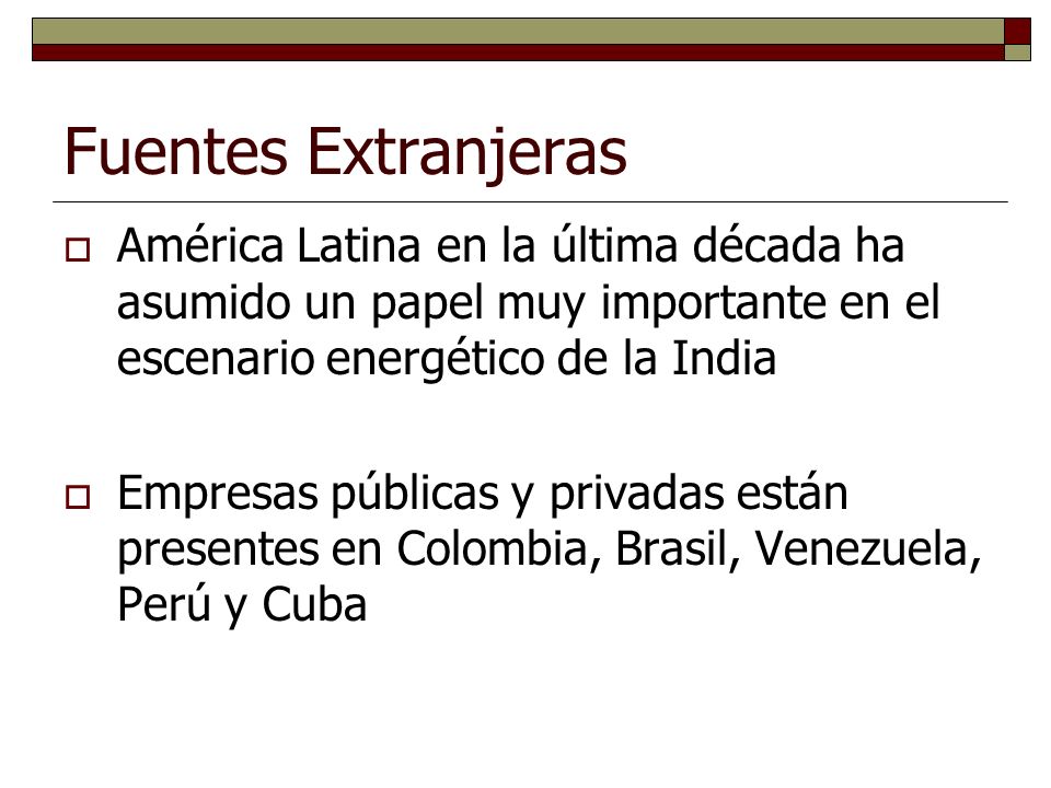 Fuentes Extranjeras América Latina en la última década ha asumido un papel muy importante en el escenario energético de la India Empresas públicas y privadas están presentes en Colombia, Brasil, Venezuela, Perú y Cuba