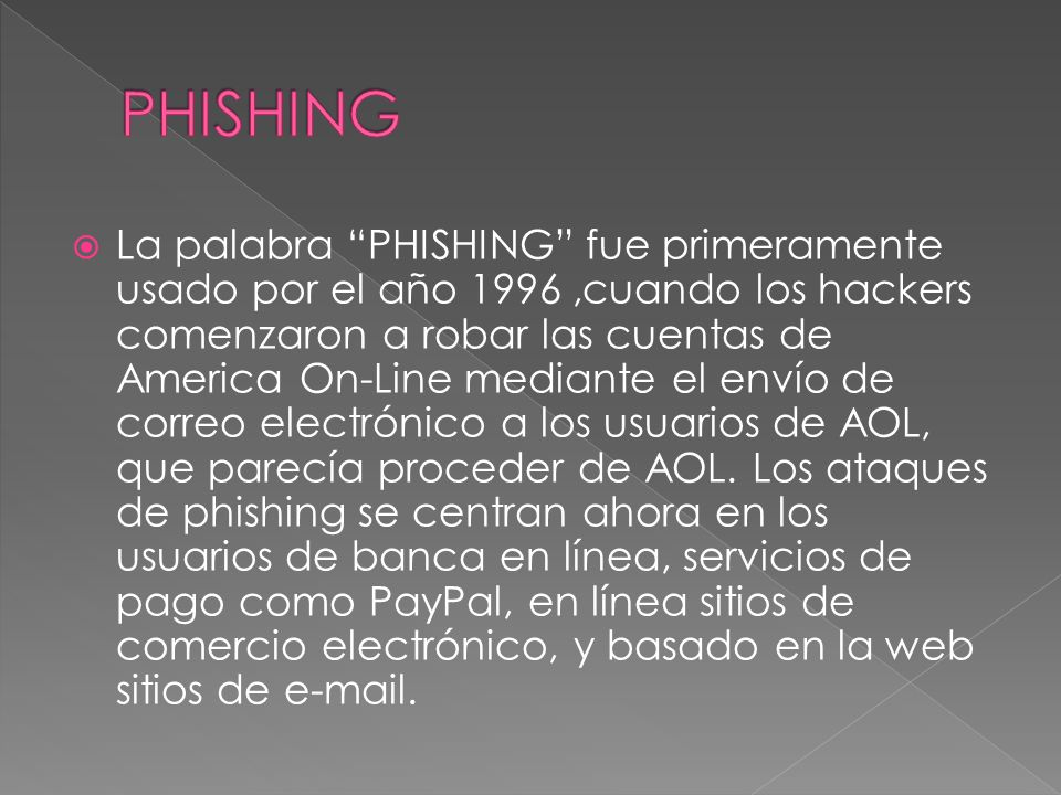 La palabra PHISHING fue primeramente usado por el año 1996,cuando los hackers comenzaron a robar las cuentas de America On-Line mediante el envío de correo electrónico a los usuarios de AOL, que parecía proceder de AOL.