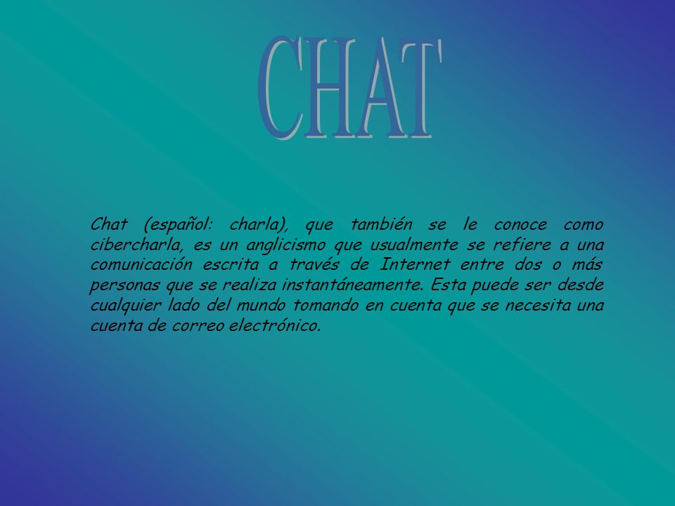 Chat (español: charla), que también se le conoce como cibercharla, es un anglicismo que usualmente se refiere a una comunicación escrita a través de Internet entre dos o más personas que se realiza instantáneamente.