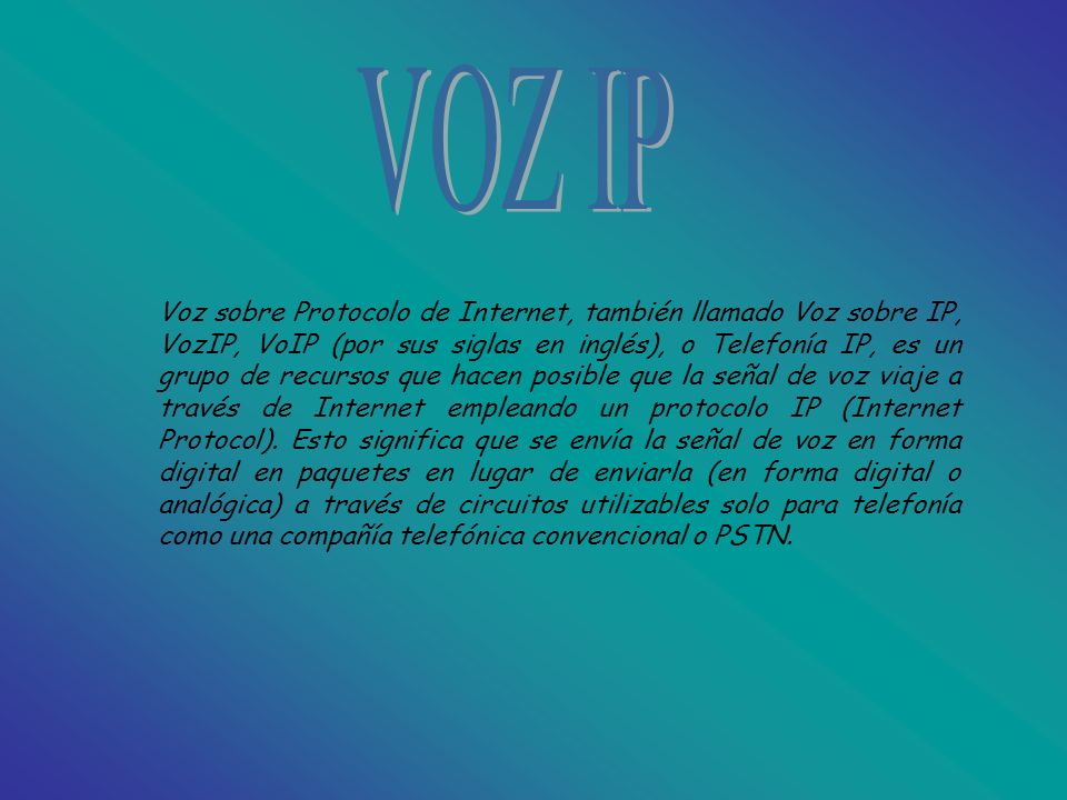 Voz sobre Protocolo de Internet, también llamado Voz sobre IP, VozIP, VoIP (por sus siglas en inglés), o Telefonía IP, es un grupo de recursos que hacen posible que la señal de voz viaje a través de Internet empleando un protocolo IP (Internet Protocol).