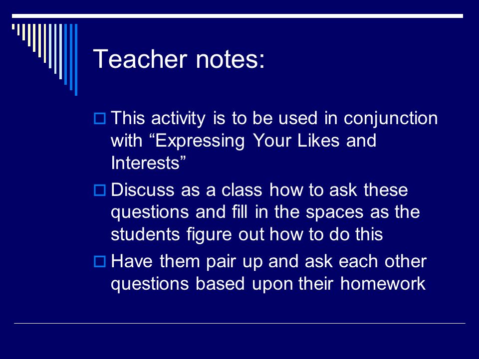 Teacher notes: This activity is to be used in conjunction with Expressing Your Likes and Interests Discuss as a class how to ask these questions and fill in the spaces as the students figure out how to do this Have them pair up and ask each other questions based upon their homework