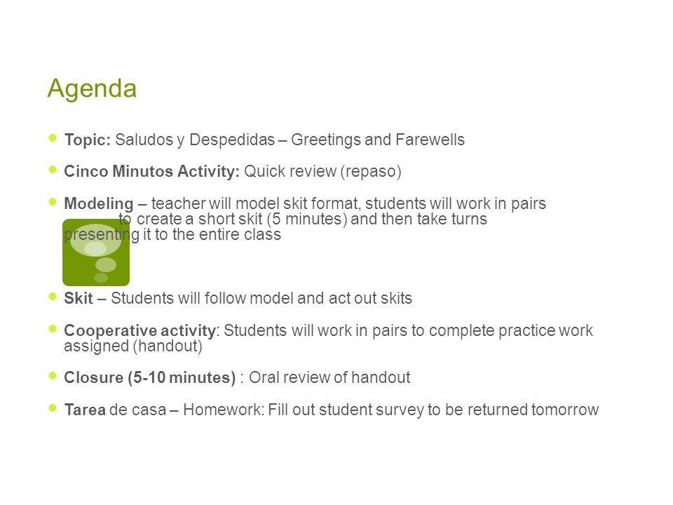 Agenda Topic: Saludos y Despedidas – Greetings and Farewells Cinco Minutos Activity: Quick review (repaso) Modeling – teacher will model skit format, students will work in pairs to create a short skit (5 minutes) and then take turns presenting it to the entire class Skit – Students will follow model and act out skits Cooperative activity: Students will work in pairs to complete practice work assigned (handout) Closure (5-10 minutes) : Oral review of handout Tarea de casa – Homework: Fill out student survey to be returned tomorrow
