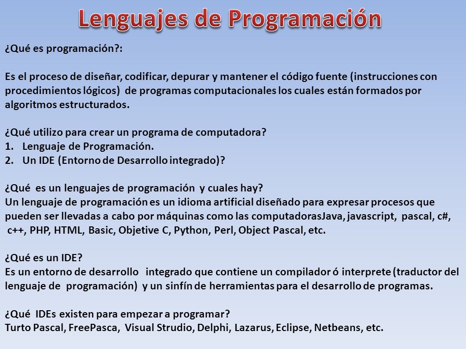 ¿Qué es programación : Es el proceso de diseñar, codificar, depurar y mantener el código fuente (instrucciones con procedimientos lógicos) de programas computacionales los cuales están formados por algoritmos estructurados.