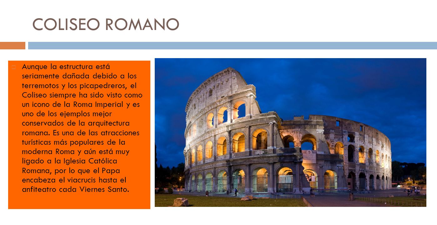 COLISEO ROMANO Aunque la estructura está seriamente dañada debido a los terremotos y los picapedreros, el Coliseo siempre ha sido visto como un icono de la Roma Imperial y es uno de los ejemplos mejor conservados de la arquitectura romana.