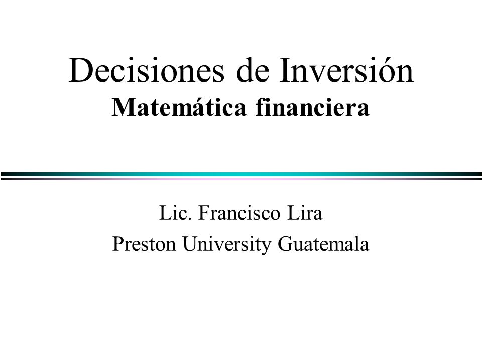 Decisiones de Inversión Matemática financiera Lic. Francisco Lira Preston University Guatemala