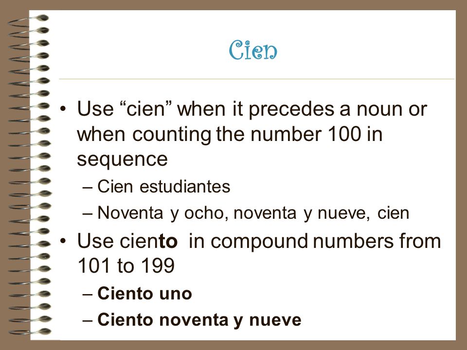 Cien Use cien when it precedes a noun or when counting the number 100 in sequence –Cien estudiantes –Noventa y ocho, noventa y nueve, cien Use ciento in compound numbers from 101 to 199 –Ciento uno –Ciento noventa y nueve