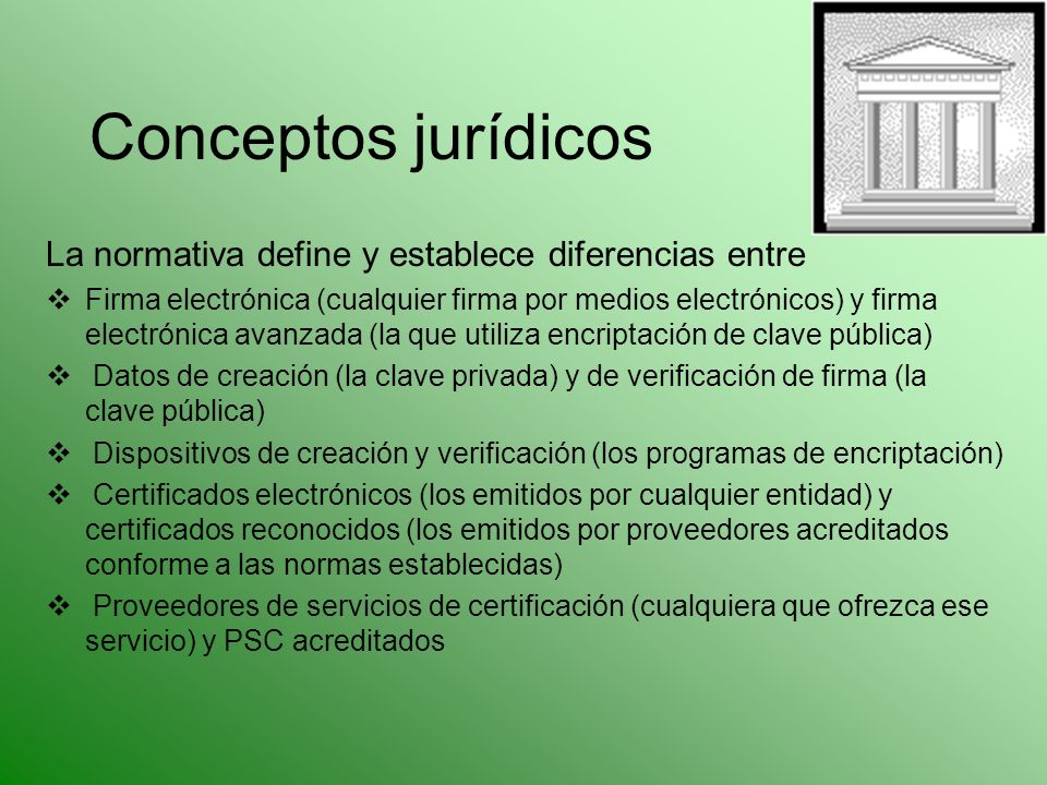Conceptos jurídicos La normativa define y establece diferencias entre Firma electrónica (cualquier firma por medios electrónicos) y firma electrónica avanzada (la que utiliza encriptación de clave pública) Datos de creación (la clave privada) y de verificación de firma (la clave pública) Dispositivos de creación y verificación (los programas de encriptación) Certificados electrónicos (los emitidos por cualquier entidad) y certificados reconocidos (los emitidos por proveedores acreditados conforme a las normas establecidas) Proveedores de servicios de certificación (cualquiera que ofrezca ese servicio) y PSC acreditados