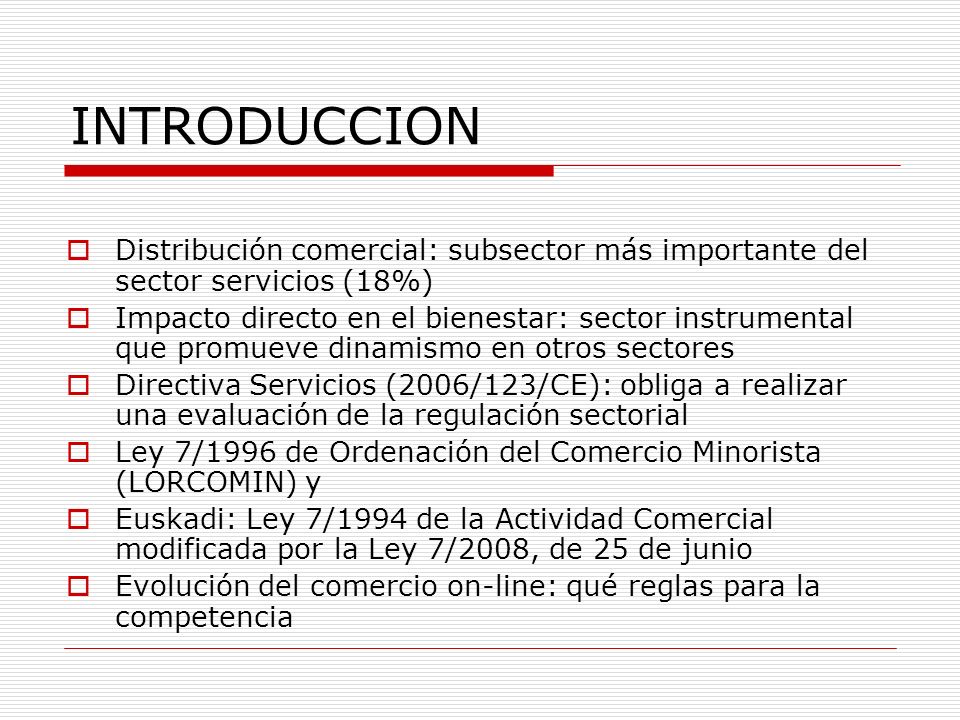 INTRODUCCION Distribución comercial: subsector más importante del sector servicios (18%) Impacto directo en el bienestar: sector instrumental que promueve dinamismo en otros sectores Directiva Servicios (2006/123/CE): obliga a realizar una evaluación de la regulación sectorial Ley 7/1996 de Ordenación del Comercio Minorista (LORCOMIN) y Euskadi: Ley 7/1994 de la Actividad Comercial modificada por la Ley 7/2008, de 25 de junio Evolución del comercio on-line: qué reglas para la competencia
