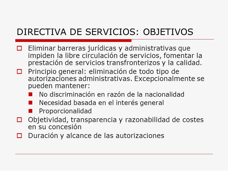 DIRECTIVA DE SERVICIOS: OBJETIVOS Eliminar barreras jurídicas y administrativas que impiden la libre circulación de servicios, fomentar la prestación de servicios transfronterizos y la calidad.