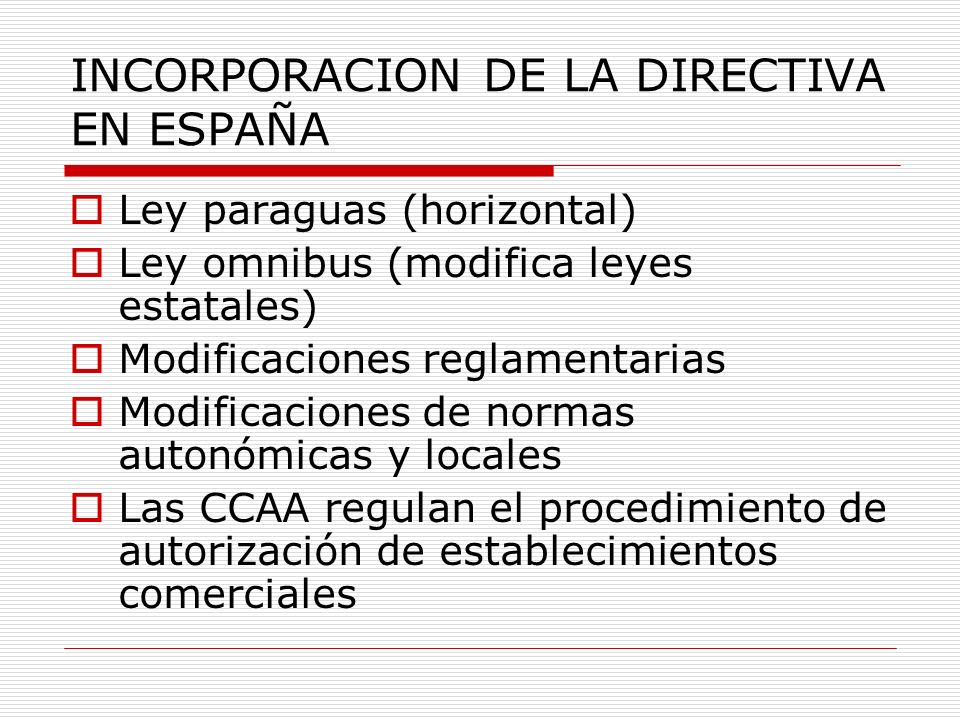 INCORPORACION DE LA DIRECTIVA EN ESPAÑA Ley paraguas (horizontal) Ley omnibus (modifica leyes estatales) Modificaciones reglamentarias Modificaciones de normas autonómicas y locales Las CCAA regulan el procedimiento de autorización de establecimientos comerciales
