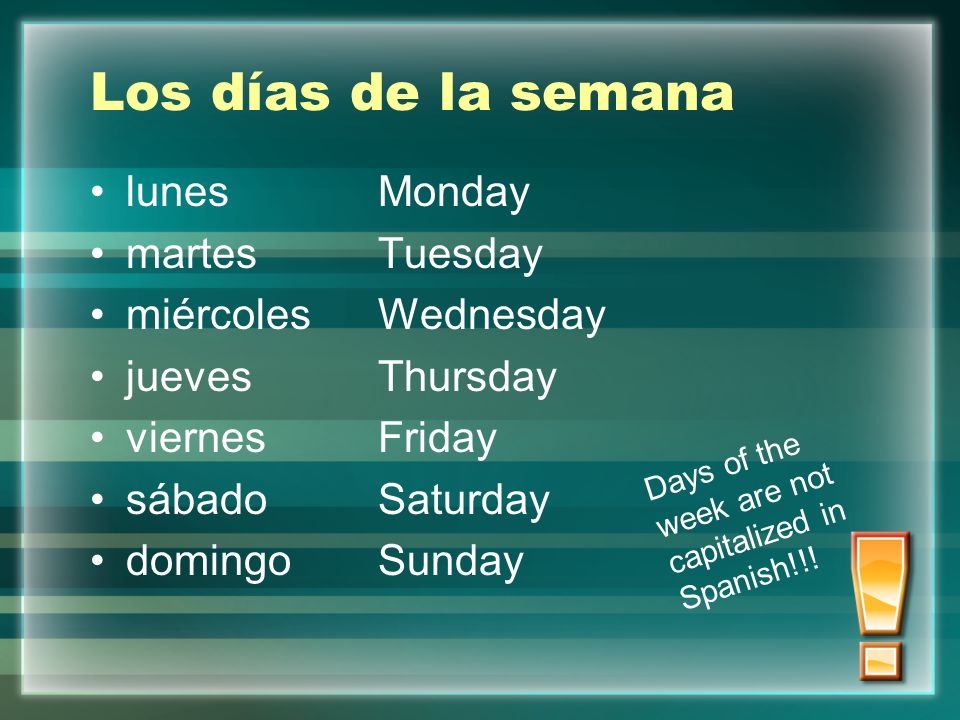 Los días de la semana lunesMonday martesTuesday miércolesWednesday juevesThursday viernesFriday sábadoSaturday domingoSunday Days of the week are not capitalized in Spanish!!!