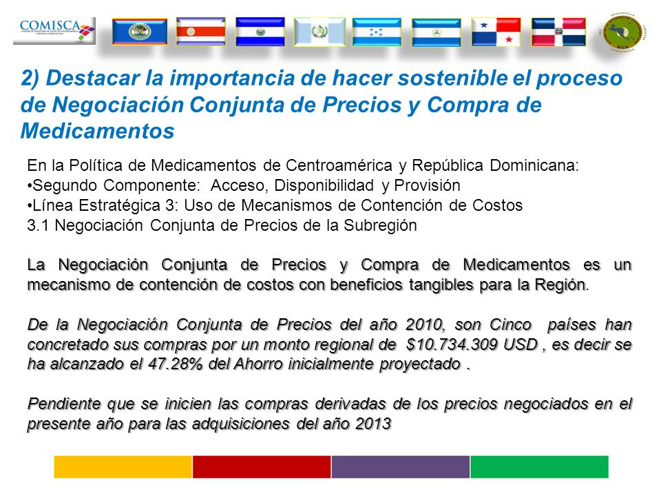 2) Destacar la importancia de hacer sostenible el proceso de Negociación Conjunta de Precios y Compra de Medicamentos En la Política de Medicamentos de Centroamérica y República Dominicana: Segundo Componente: Acceso, Disponibilidad y Provisión Línea Estratégica 3: Uso de Mecanismos de Contención de Costos 3.1 Negociación Conjunta de Precios de la Subregión La Negociación Conjunta de Precios y Compra de Medicamentos es un mecanismo de contención de costos con beneficios tangibles para la Región La Negociación Conjunta de Precios y Compra de Medicamentos es un mecanismo de contención de costos con beneficios tangibles para la Región.