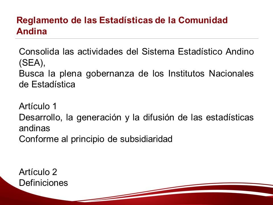 Reglamento de las Estadísticas de la Comunidad Andina Consolida las actividades del Sistema Estadístico Andino (SEA), Busca la plena gobernanza de los Institutos Nacionales de Estadística Artículo 1 Desarrollo, la generación y la difusión de las estadísticas andinas Conforme al principio de subsidiaridad Artículo 2 Definiciones