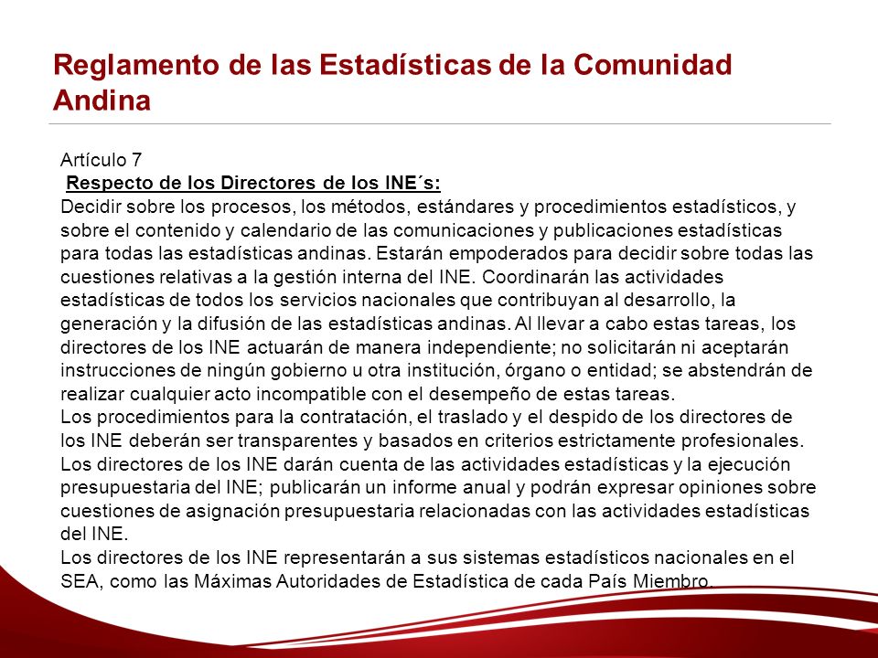 Reglamento de las Estadísticas de la Comunidad Andina Artículo 7 Respecto de los Directores de los INE´s: Decidir sobre los procesos, los métodos, estándares y procedimientos estadísticos, y sobre el contenido y calendario de las comunicaciones y publicaciones estadísticas para todas las estadísticas andinas.