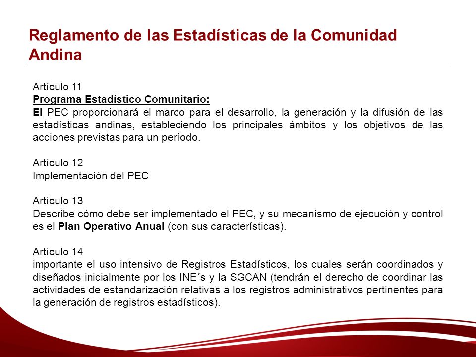Reglamento de las Estadísticas de la Comunidad Andina Artículo 11 Programa Estadístico Comunitario: El PEC proporcionará el marco para el desarrollo, la generación y la difusión de las estadísticas andinas, estableciendo los principales ámbitos y los objetivos de las acciones previstas para un período.