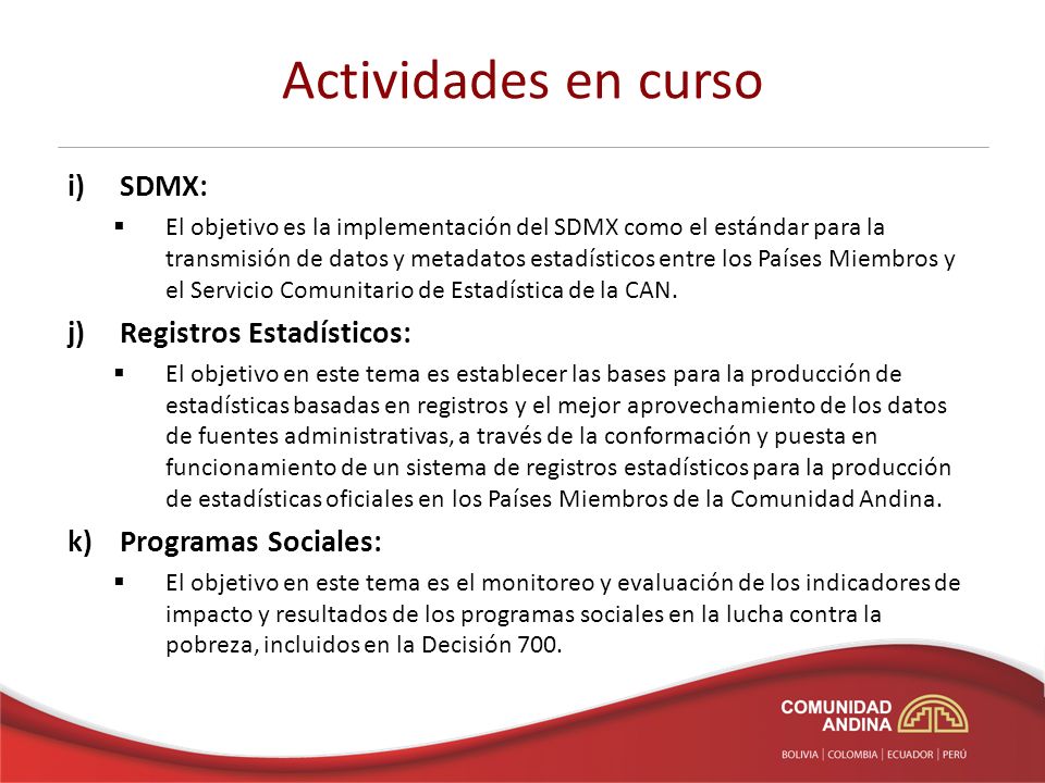 Actividades en curso i) SDMX: El objetivo es la implementación del SDMX como el estándar para la transmisión de datos y metadatos estadísticos entre los Países Miembros y el Servicio Comunitario de Estadística de la CAN.