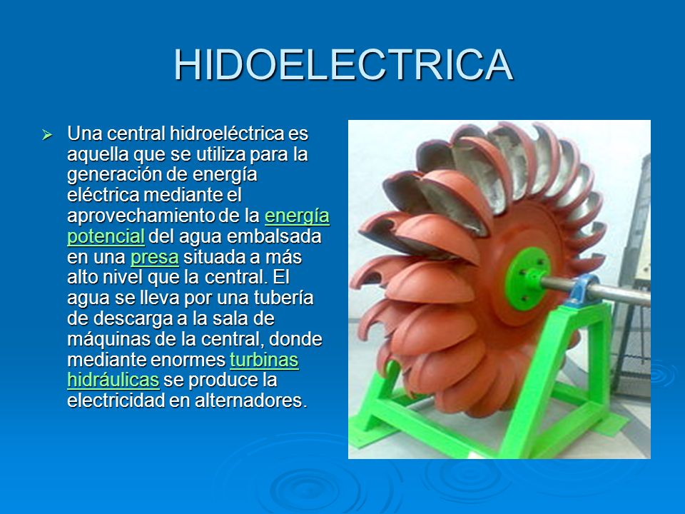 HIDOELECTRICA Una central hidroeléctrica es aquella que se utiliza para la generación de energía eléctrica mediante el aprovechamiento de la energía potencial del agua embalsada en una presa situada a más alto nivel que la central.