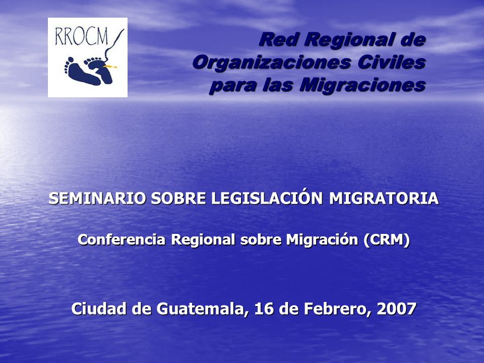 SEMINARIO SOBRE LEGISLACIÓN MIGRATORIA Conferencia Regional sobre Migración (CRM) Ciudad de Guatemala, 16 de Febrero, 2007 Red Regional de Organizaciones Civiles para las Migraciones para las Migraciones