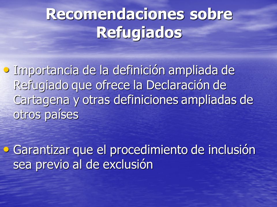 Recomendaciones sobre Refugiados Importancia de la definición ampliada de Refugiado que ofrece la Declaración de Cartagena y otras definiciones ampliadas de otros países Importancia de la definición ampliada de Refugiado que ofrece la Declaración de Cartagena y otras definiciones ampliadas de otros países Garantizar que el procedimiento de inclusión sea previo al de exclusión Garantizar que el procedimiento de inclusión sea previo al de exclusión