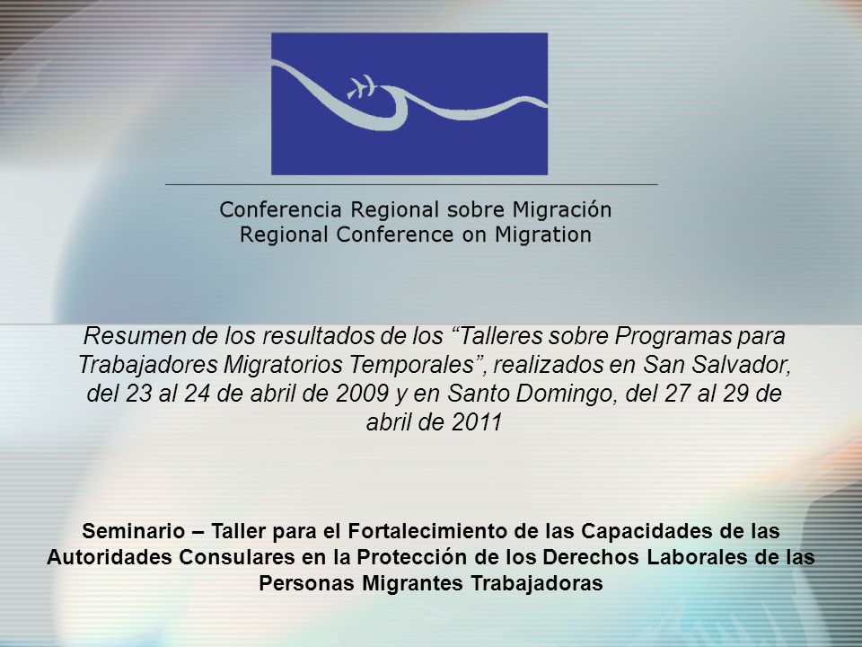 Seminario – Taller para el Fortalecimiento de las Capacidades de las Autoridades Consulares en la Protección de los Derechos Laborales de las Personas Migrantes Trabajadoras Resumen de los resultados de los Talleres sobre Programas para Trabajadores Migratorios Temporales, realizados en San Salvador, del 23 al 24 de abril de 2009 y en Santo Domingo, del 27 al 29 de abril de 2011