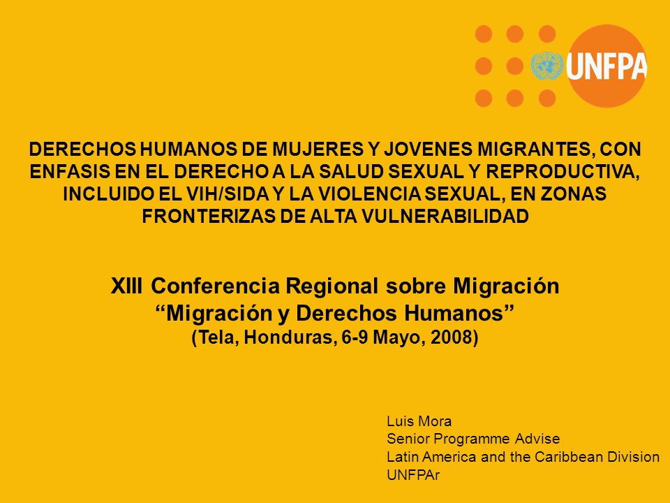 XIII Conferencia Regional sobre Migración Migración y Derechos Humanos (Tela, Honduras, 6-9 Mayo, 2008) DERECHOS HUMANOS DE MUJERES Y JOVENES MIGRANTES, CON ENFASIS EN EL DERECHO A LA SALUD SEXUAL Y REPRODUCTIVA, INCLUIDO EL VIH/SIDA Y LA VIOLENCIA SEXUAL, EN ZONAS FRONTERIZAS DE ALTA VULNERABILIDAD Luis Mora Senior Programme Advise Latin America and the Caribbean Division UNFPAr