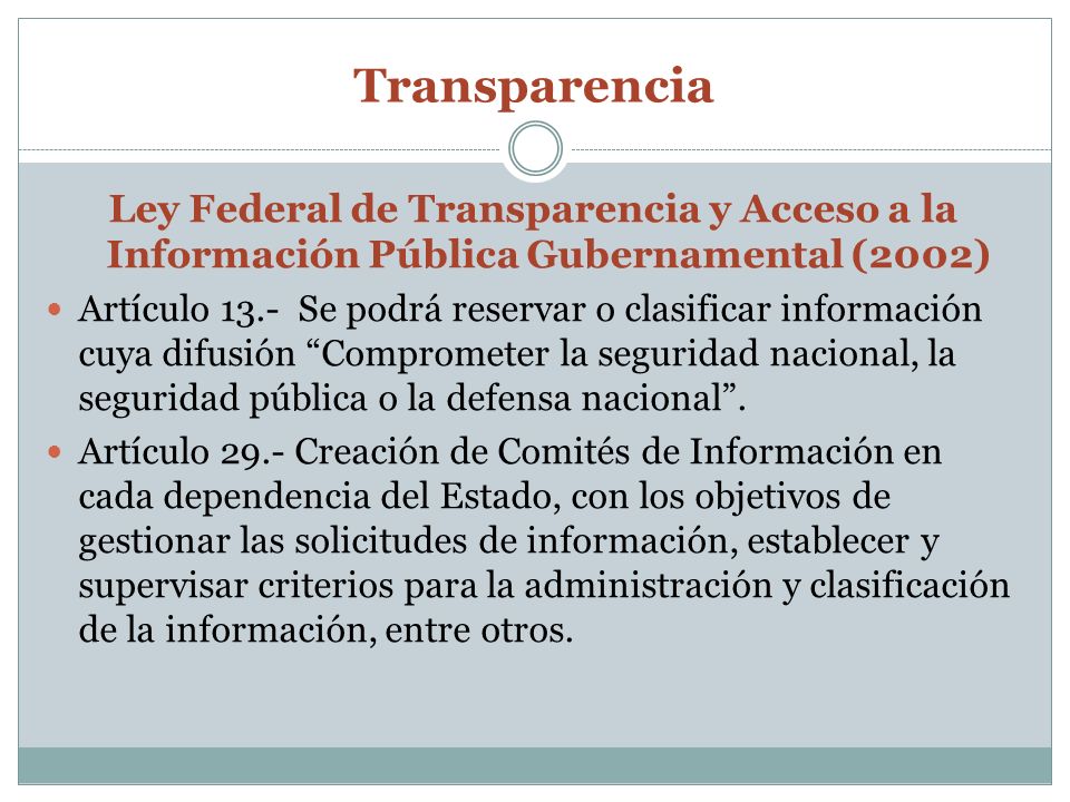 Transparencia Ley Federal de Transparencia y Acceso a la Información Pública Gubernamental (2002) Artículo 13.- Se podrá reservar o clasificar información cuya difusión Comprometer la seguridad nacional, la seguridad pública o la defensa nacional.