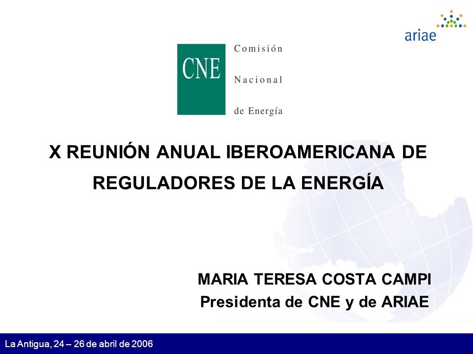1 La Antigua, 24 – 26 de abril de 2006 X REUNIÓN ANUAL IBEROAMERICANA DE REGULADORES DE LA ENERGÍA MARIA TERESA COSTA CAMPI Presidenta de CNE y de ARIAE