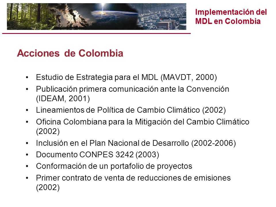 Implementación del MDL en Colombia Acciones de Colombia Estudio de Estrategia para el MDL (MAVDT, 2000) Publicación primera comunicación ante la Convención (IDEAM, 2001) Lineamientos de Política de Cambio Climático (2002) Oficina Colombiana para la Mitigación del Cambio Climático (2002) Inclusión en el Plan Nacional de Desarrollo ( ) Documento CONPES 3242 (2003) Conformación de un portafolio de proyectos Primer contrato de venta de reducciones de emisiones (2002)