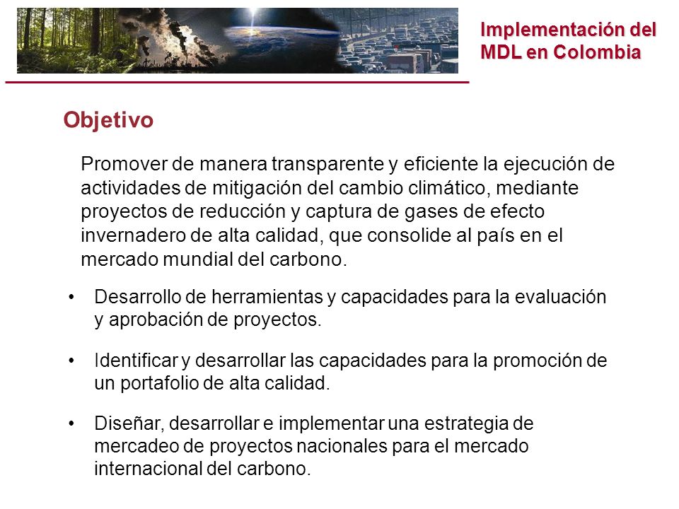 Implementación del MDL en Colombia Objetivo Promover de manera transparente y eficiente la ejecución de actividades de mitigación del cambio climático, mediante proyectos de reducción y captura de gases de efecto invernadero de alta calidad, que consolide al país en el mercado mundial del carbono.