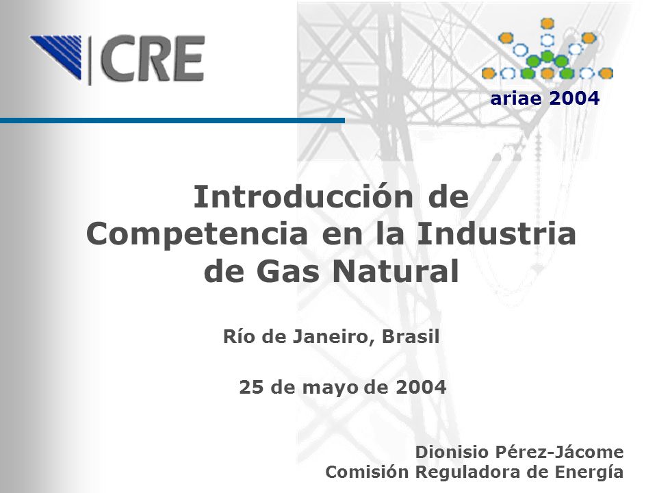 Introducción de Competencia en la Industria de Gas Natural Dionisio Pérez-Jácome Comisión Reguladora de Energía Río de Janeiro, Brasil 25 de mayo de 2004 ariae 2004