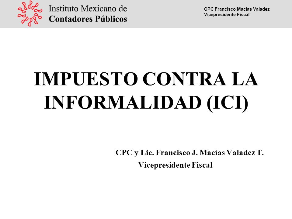 CPC Francisco Macías Valadez Vicepresidente Fiscal IMPUESTO CONTRA LA INFORMALIDAD (ICI) CPC y Lic.