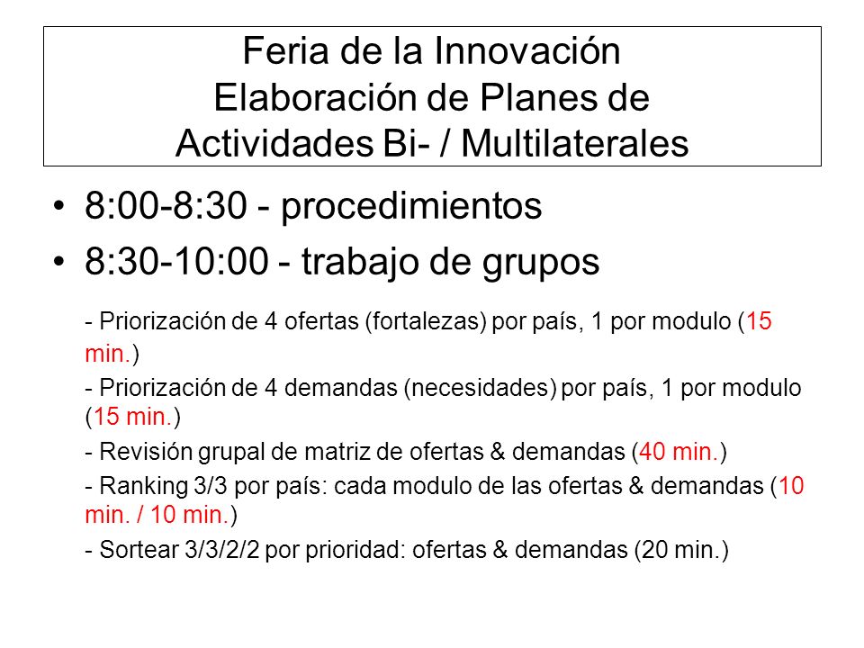 Feria de la Innovación Elaboración de Planes de Actividades Bi- / Multilaterales 8:00-8:30 - procedimientos 8:30-10:00 - trabajo de grupos - Priorización de 4 ofertas (fortalezas) por país, 1 por modulo (15 min.) - Priorización de 4 demandas (necesidades) por país, 1 por modulo (15 min.) - Revisión grupal de matriz de ofertas & demandas (40 min.) - Ranking 3/3 por país: cada modulo de las ofertas & demandas (10 min.