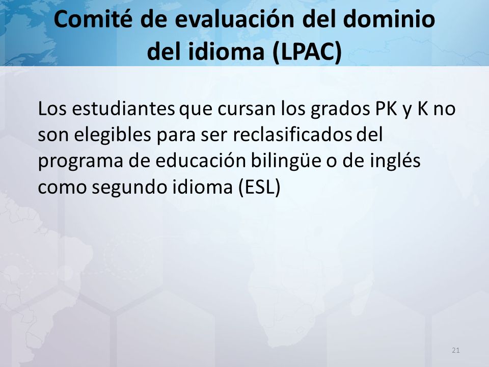 Comité de evaluación del dominio del idioma (LPAC) Los estudiantes que cursan los grados PK y K no son elegibles para ser reclasificados del programa de educación bilingüe o de inglés como segundo idioma (ESL) 21